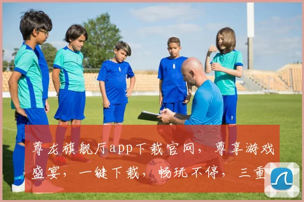 尊龙旗舰厅app下载官网，尊享游戏盛宴，一键下载，畅玩不停，三重福利等你来