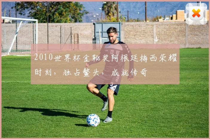 2010世界杯金靴奖阿根廷梅西荣耀时刻，独占鳌头，成就传奇