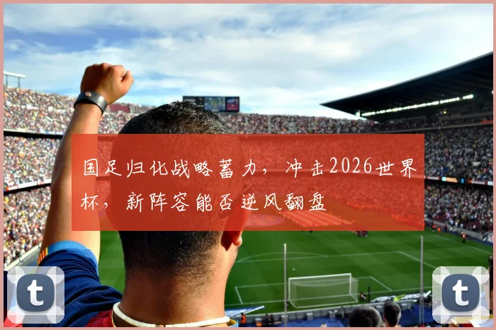 国足归化战略蓄力，冲击2026世界杯，新阵容能否逆风翻盘