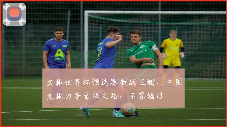 女排世界杯预选赛激战正酣，中国女排力争晋级之路，不容错过