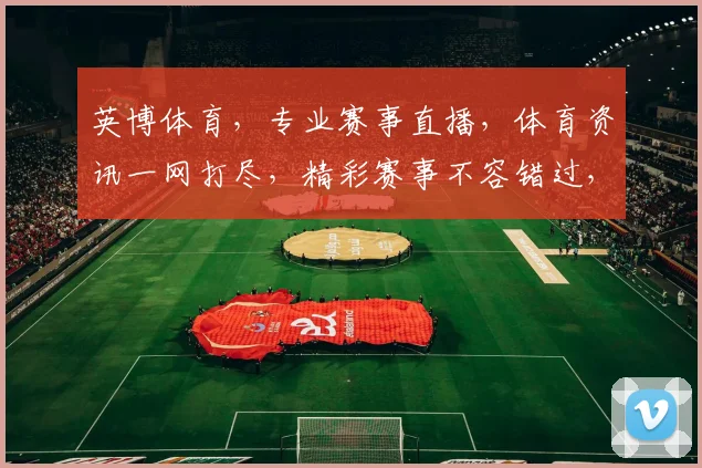 英博体育，专业赛事直播，体育资讯一网打尽，精彩赛事不容错过，尽享运动激情
