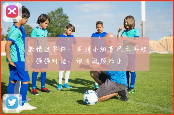 激情世界杯，亚洲小组赛风云再起，强强对话，谁将脱颖而出