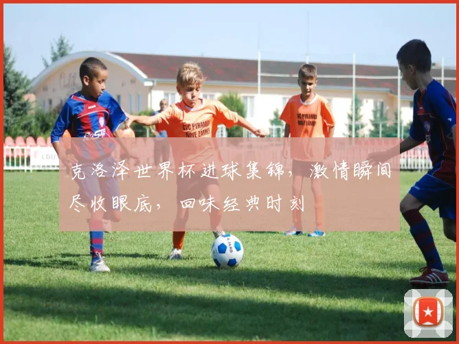 克洛泽世界杯进球集锦，激情瞬间尽收眼底，回味经典时刻
